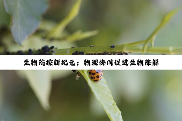 今日科普|生物防控新纪元：物理协同促进生物降解技术引领环保热点