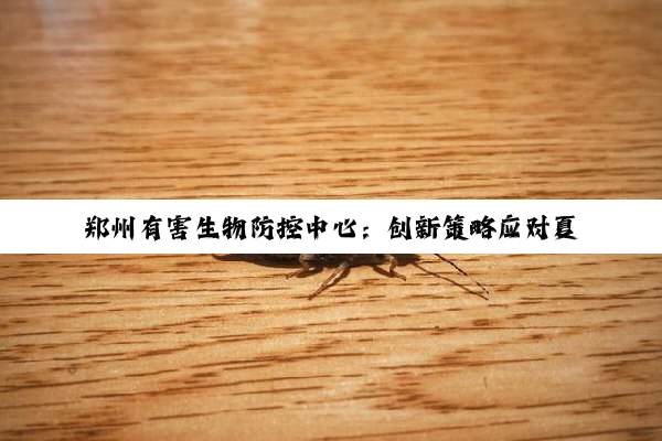 郑州有害生物防控中心：创新策略应对夏季病媒生物防控新挑战